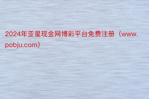 2024年亚星现金网博彩平台免费注册（www.pobju.com）