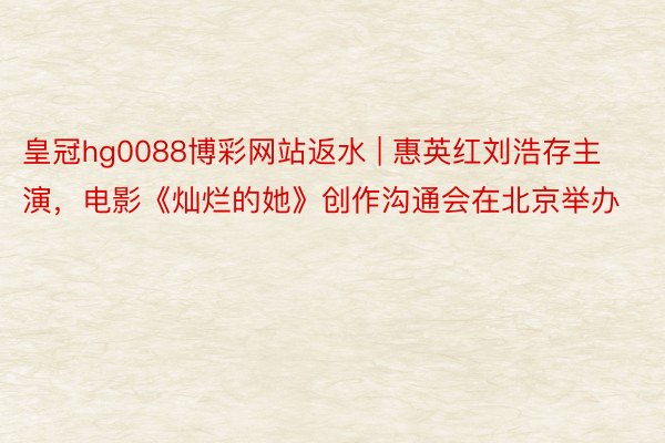 皇冠hg0088博彩网站返水 | 惠英红刘浩存主演，电影《灿烂的她》创作沟通会在北京举办