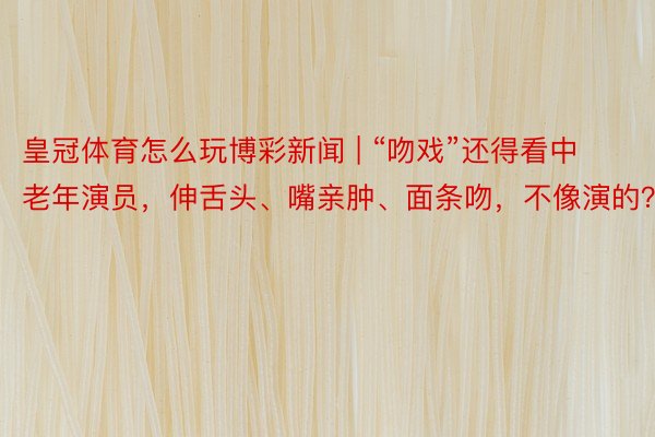 皇冠体育怎么玩博彩新闻 | “吻戏”还得看中老年演员，伸舌头、嘴亲肿、面条吻，不像演的？