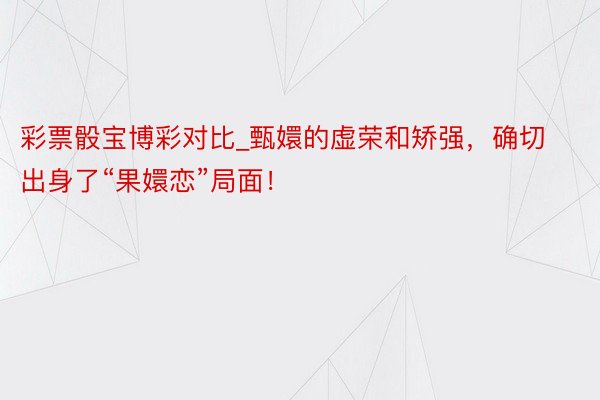 彩票骰宝博彩对比_甄嬛的虚荣和矫强，确切出身了“果嬛恋”局面！