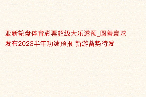 亚新轮盘体育彩票超级大乐透预_圆善寰球发布2023半年功绩预报 新游蓄势待发