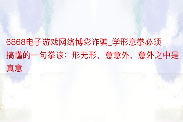 6868电子游戏网络博彩诈骗_学形意拳必须搞懂的一句拳谚：形无形，意意外，意外之中是真意