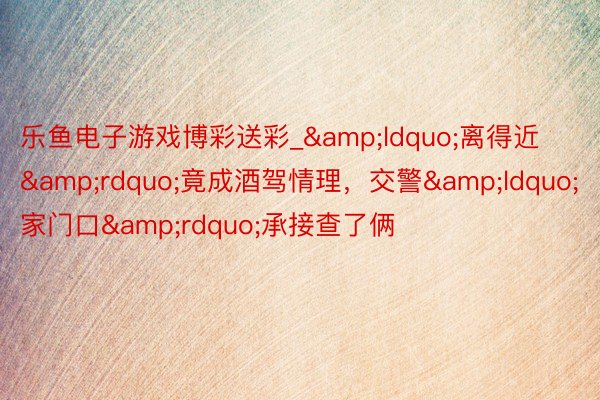 乐鱼电子游戏博彩送彩_&ldquo;离得近&rdquo;竟成酒驾情理，交警&ldquo;家门口&rdquo;承接查了俩