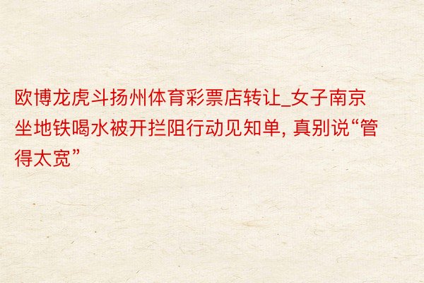 欧博龙虎斗扬州体育彩票店转让_女子南京坐地铁喝水被开拦阻行动见知单, 真别说“管得太宽”