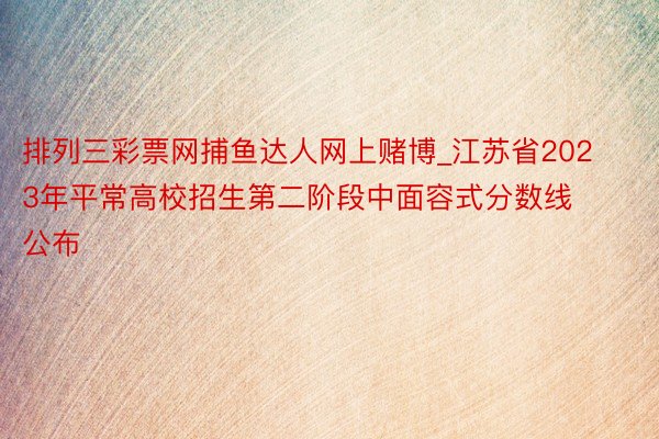 排列三彩票网捕鱼达人网上赌博_江苏省2023年平常高校招生第二阶段中面容式分数线​公布