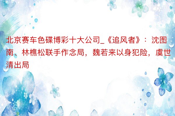 北京赛车色碟博彩十大公司_《追风者》：沈图南、林樵松联手作念局，魏若来以身犯险，虞世清出局