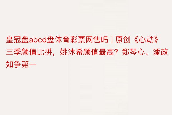 皇冠盘abcd盘体育彩票网售吗 | 原创《心动》三季颜值比拼，姚沐希颜值最高？郑琴心、潘政如争第一