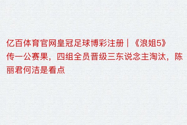 亿百体育官网皇冠足球博彩注册 | 《浪姐5》传一公赛果，四组全员晋级三东说念主淘汰，陈丽君何洁是看点