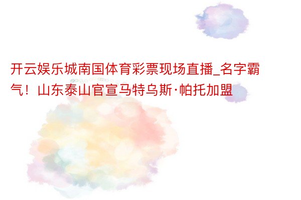 开云娱乐城南国体育彩票现场直播_名字霸气！山东泰山官宣马特乌斯·帕托加盟