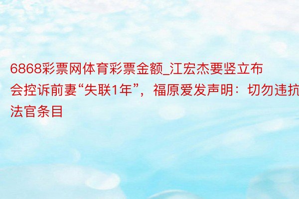 6868彩票网体育彩票金额_江宏杰要竖立布会控诉前妻“失联1年”，福原爱发声明：切勿违抗法官条目
