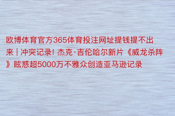 欧博体育官方365体育投注网址提钱提不出来 | 冲突记录! 杰克·吉伦哈尔新片《威龙杀阵》眩惑超5000万不雅众创造亚马逊记录