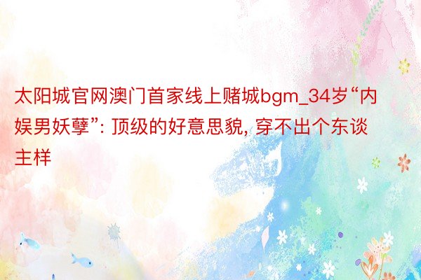 太阳城官网澳门首家线上赌城bgm_34岁“内娱男妖孽”: 顶级的好意思貌, 穿不出个东谈主样