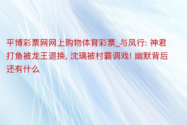 平博彩票网网上购物体育彩票_与凤行: 神君打鱼被龙王退换, 沈璃被村霸调戏! 幽默背后还有什么