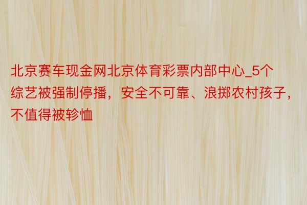 北京赛车现金网北京体育彩票内部中心_5个综艺被强制停播，安全不可靠、浪掷农村孩子，不值得被轸恤