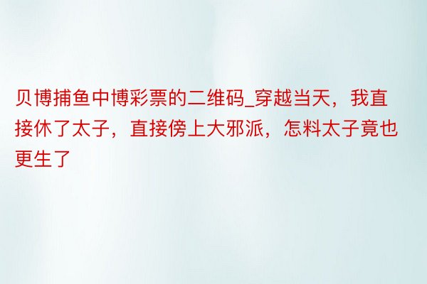 贝博捕鱼中博彩票的二维码_穿越当天，我直接休了太子，直接傍上大邪派，怎料太子竟也更生了