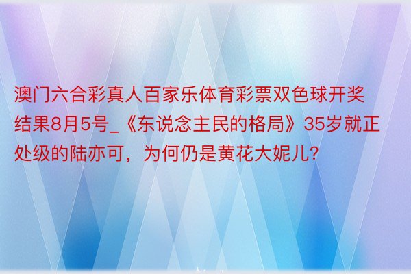 澳门六合彩真人百家乐体育彩票双色球开奖结果8月5号_《东说念主民的格局》35岁就正处级的陆亦可，为何仍是黄花大妮儿？