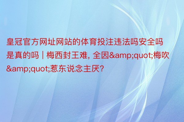 皇冠官方网址网站的体育投注违法吗安全吗是真的吗 | 梅西封王难, 全因&quot;梅吹&quot;惹东说念主厌?