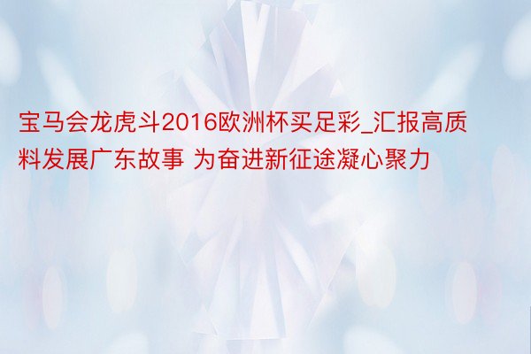 宝马会龙虎斗2016欧洲杯买足彩_汇报高质料发展广东故事 为奋进新征途凝心聚力
