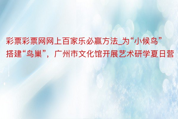 彩票彩票网网上百家乐必赢方法_为“小候鸟”搭建“鸟巢”，广州市文化馆开展艺术研学夏日营