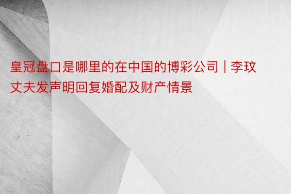 皇冠盘口是哪里的在中国的博彩公司 | 李玟丈夫发声明回复婚配及财产情景