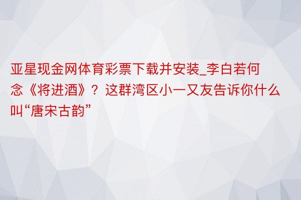 亚星现金网体育彩票下载并安装_李白若何念《将进酒》？这群湾区小一又友告诉你什么叫“唐宋古韵”