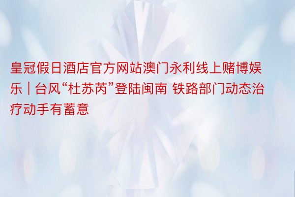 皇冠假日酒店官方网站澳门永利线上赌博娱乐 | 台风“杜苏芮”登陆闽南 铁路部门动态治疗动手有蓄意