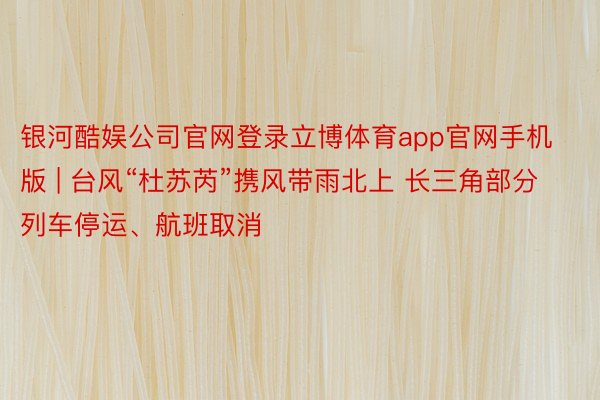 银河酷娱公司官网登录立博体育app官网手机版 | 台风“杜苏芮”携风带雨北上 长三角部分列车停运、航班取消