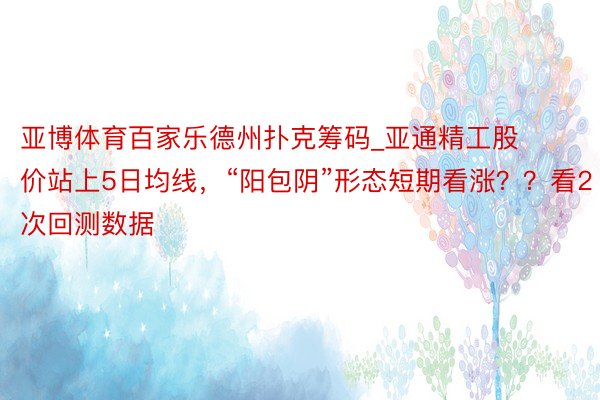 亚博体育百家乐德州扑克筹码_亚通精工股价站上5日均线，“阳包阴”形态短期看涨？？看2次回测数据