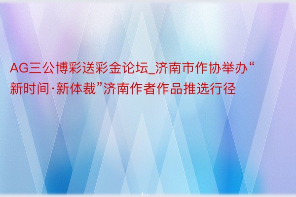 AG三公博彩送彩金论坛_济南市作协举办“新时间·新体裁”济南作者作品推选行径