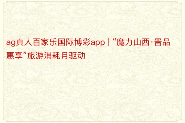 ag真人百家乐国际博彩app | “魔力山西·晋品惠享”旅游消耗月驱动
