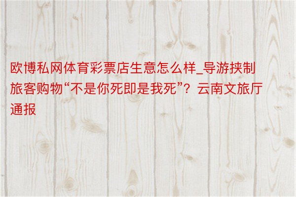 欧博私网体育彩票店生意怎么样_导游挟制旅客购物“不是你死即是我死”？云南文旅厅通报