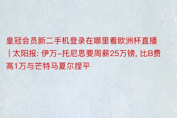 皇冠会员新二手机登录在哪里看欧洲杯直播 | 太阳报: 伊万-托尼思要周薪25万镑, 比B费高1万与芒特马夏尔捏平
