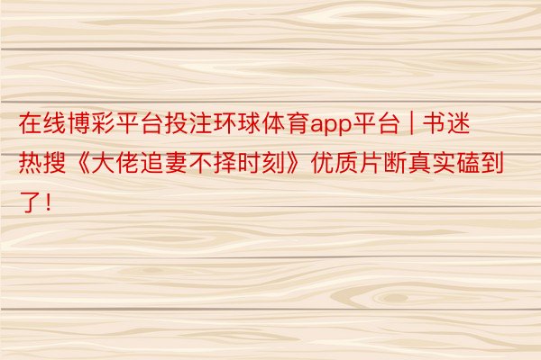 在线博彩平台投注环球体育app平台 | 书迷热搜《大佬追妻不择时刻》优质片断真实磕到了！