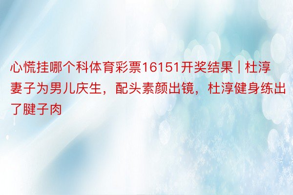 心慌挂哪个科体育彩票16151开奖结果 | 杜淳妻子为男儿庆生，配头素颜出镜，杜淳健身练出了腱子肉