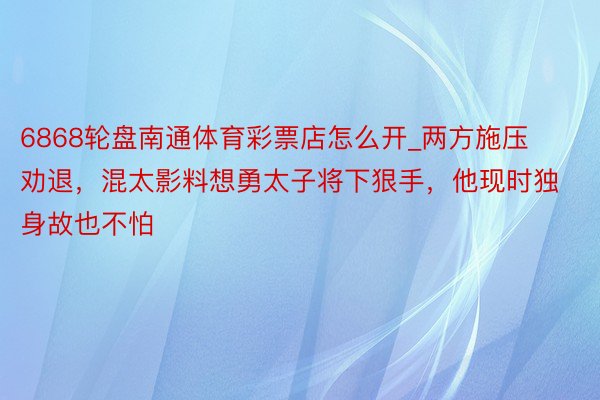 6868轮盘南通体育彩票店怎么开_两方施压劝退，混太影料想勇太子将下狠手，他现时独身故也不怕