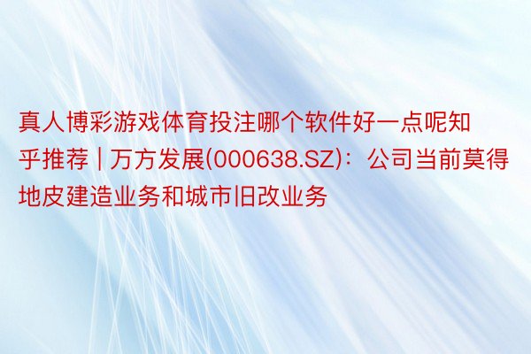 真人博彩游戏体育投注哪个软件好一点呢知乎推荐 | 万方发展(000638.SZ)：公司当前莫得地皮建造业务和城市旧改业务
