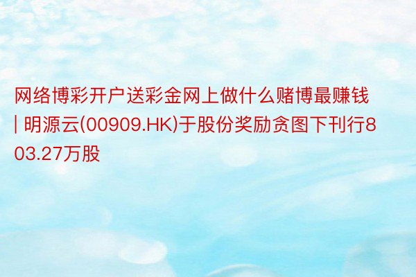 网络博彩开户送彩金网上做什么赌博最赚钱 | 明源云(00909.HK)于股份奖励贪图下刊行803.27万股