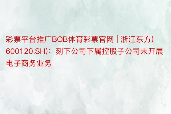 彩票平台推广BOB体育彩票官网 | 浙江东方(600120.SH)：刻下公司下属控股子公司未开展电子商务业务