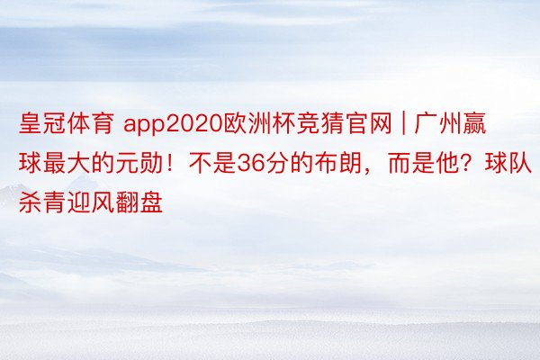 皇冠体育 app2020欧洲杯竞猜官网 | 广州赢球最大的元勋！不是36分的布朗，而是他？球队杀青迎风翻盘