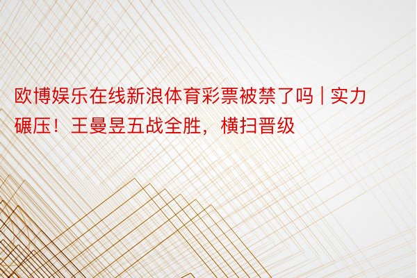 欧博娱乐在线新浪体育彩票被禁了吗 | 实力碾压！王曼昱五战全胜，横扫晋级