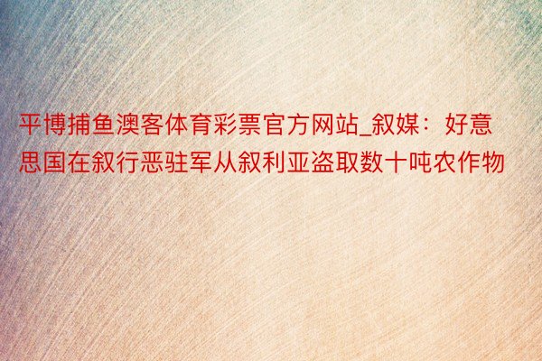平博捕鱼澳客体育彩票官方网站_叙媒：好意思国在叙行恶驻军从叙利亚盗取数十吨农作物