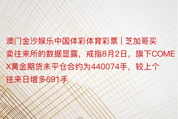 澳门金沙娱乐中国体彩体育彩票 | 芝加哥买卖往来所的数据显露，戒指8月2日，旗下COMEX黄金期货未平仓合约为440074手，较上个往来日增多691手