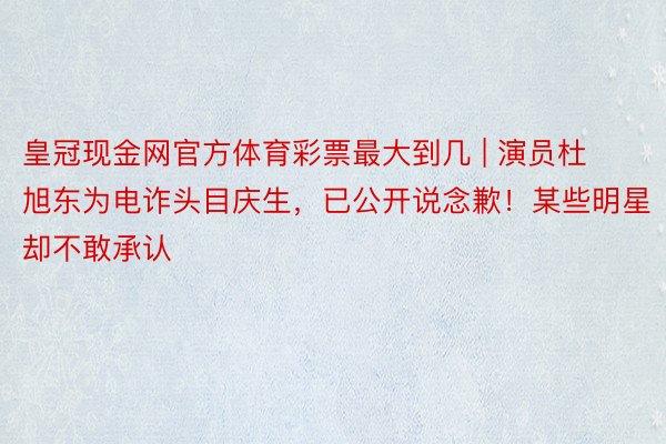 皇冠现金网官方体育彩票最大到几 | 演员杜旭东为电诈头目庆生，已公开说念歉！某些明星却不敢承认