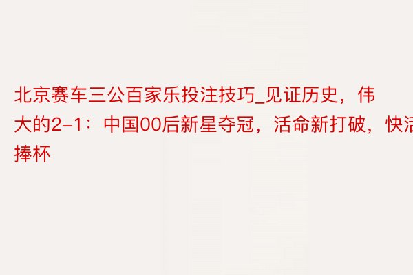 北京赛车三公百家乐投注技巧_见证历史，伟大的2-1：中国00后新星夺冠，活命新打破，快活捧杯