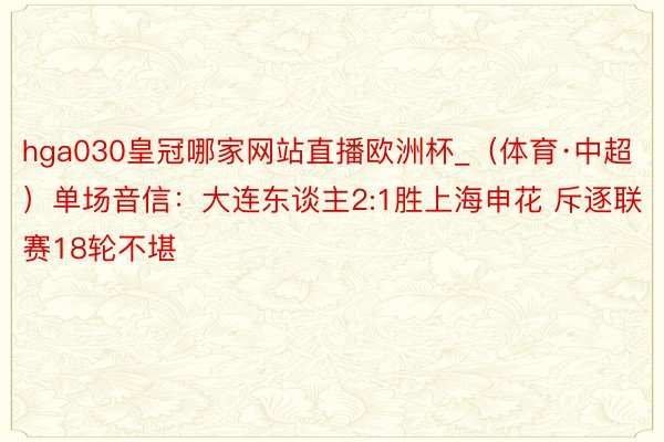hga030皇冠哪家网站直播欧洲杯_（体育·中超）单场音信：大连东谈主2:1胜上海申花 斥逐联赛18轮不堪