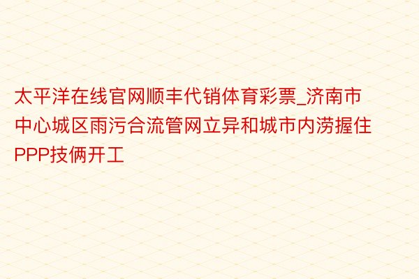 太平洋在线官网顺丰代销体育彩票_济南市中心城区雨污合流管网立异和城市内涝握住PPP技俩开工