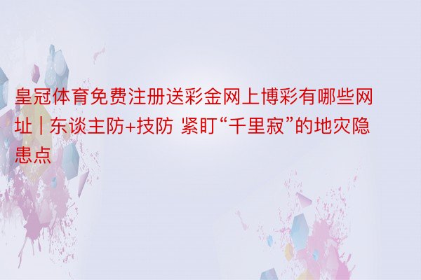 皇冠体育免费注册送彩金网上博彩有哪些网址 | 东谈主防+技防 紧盯“千里寂”的地灾隐患点