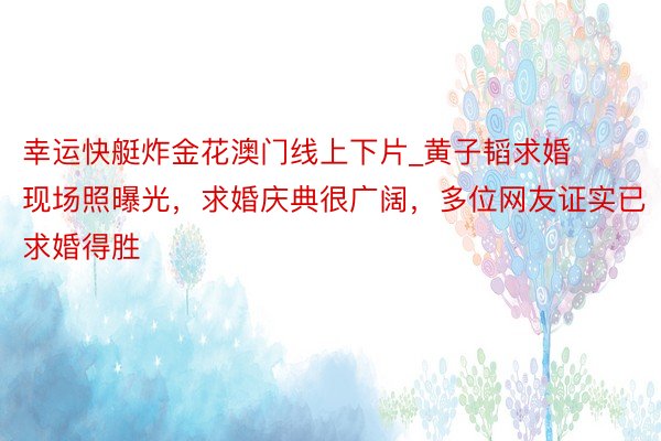 幸运快艇炸金花澳门线上下片_黄子韬求婚现场照曝光，求婚庆典很广阔，多位网友证实已求婚得胜