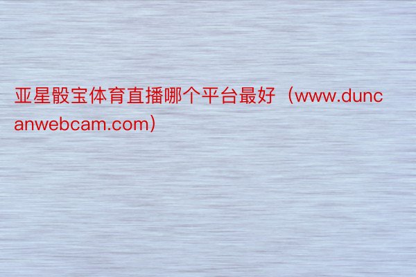 亚星骰宝体育直播哪个平台最好（www.duncanwebcam.com）