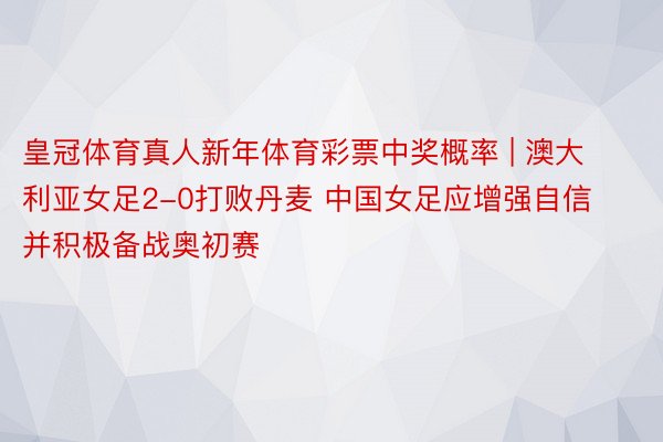 皇冠体育真人新年体育彩票中奖概率 | 澳大利亚女足2-0打败丹麦 中国女足应增强自信并积极备战奥初赛